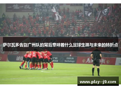 萨尔瓦多告别广州队的背后意味着什么足球生涯与未来的转折点