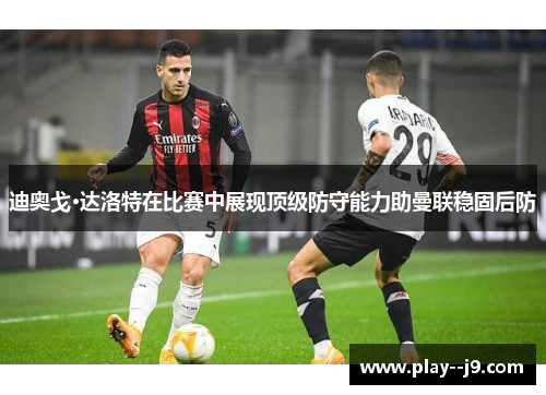 迪奥戈·达洛特在比赛中展现顶级防守能力助曼联稳固后防