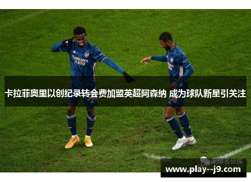 卡拉菲奥里以创纪录转会费加盟英超阿森纳 成为球队新星引关注