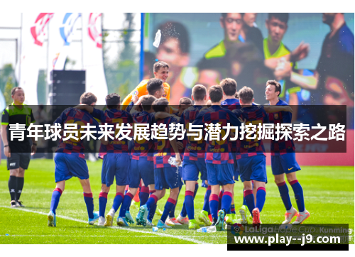青年球员未来发展趋势与潜力挖掘探索之路